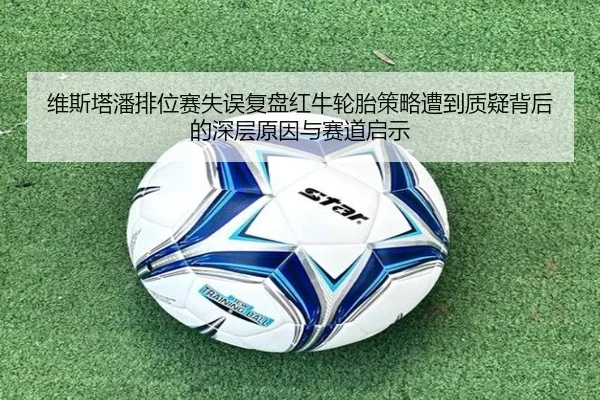 维斯塔潘排位赛失误复盘红牛轮胎策略遭到质疑背后的深层原因与赛道启示
